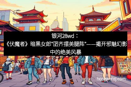 银河28wd:《伏魔者》暗黑女郎“团齐摆美腿阵”——揭开邪魅幻影中的绝美风暴